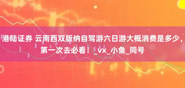 港陆证券 云南西双版纳自驾游六日游大概消费是多少，第一次去必看！_vx_小鱼_同号