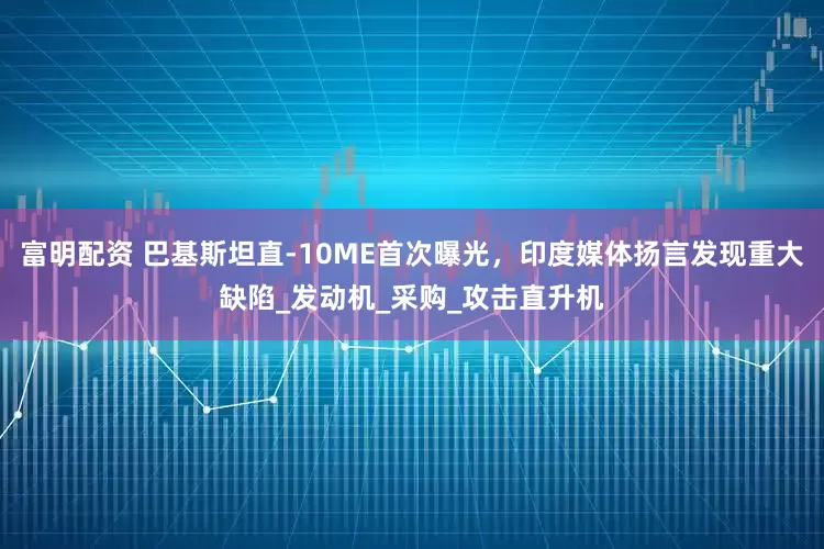 富明配资 巴基斯坦直-10ME首次曝光，印度媒体扬言发现重大缺陷_发动机_采购_攻击直升机