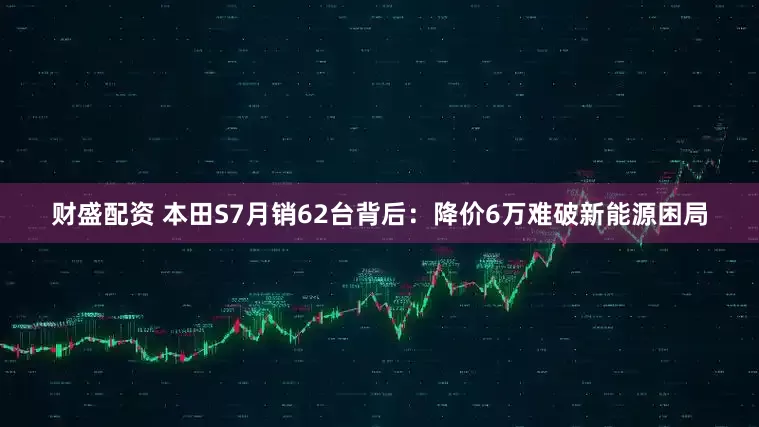 财盛配资 本田S7月销62台背后：降价6万难破新能源困局