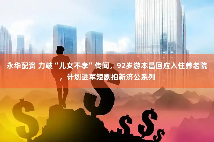 永华配资 力破“儿女不孝”传闻，92岁游本昌回应入住养老院，计划进军短剧拍新济公系列
