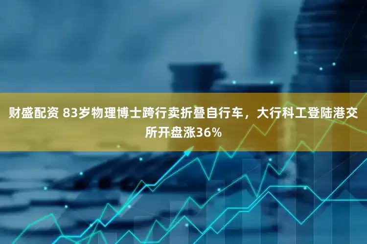 财盛配资 83岁物理博士跨行卖折叠自行车，大行科工登陆港交所开盘涨36%