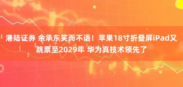 港陆证券 余承东笑而不语！苹果18寸折叠屏iPad又跳票至2029年 华为真技术领先了