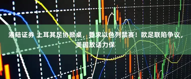 港陆证券 土耳其足协掀桌，要求以色列禁赛！欧足联陷争议，美国放话力保