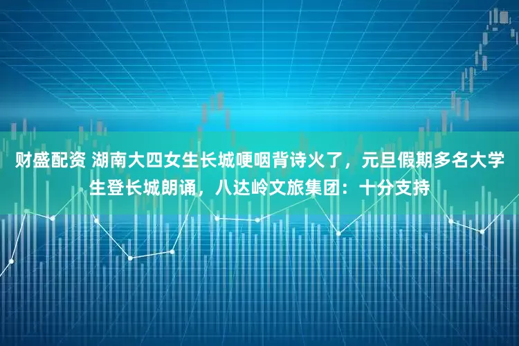 财盛配资 湖南大四女生长城哽咽背诗火了，元旦假期多名大学生登长城朗诵，八达岭文旅集团：十分支持