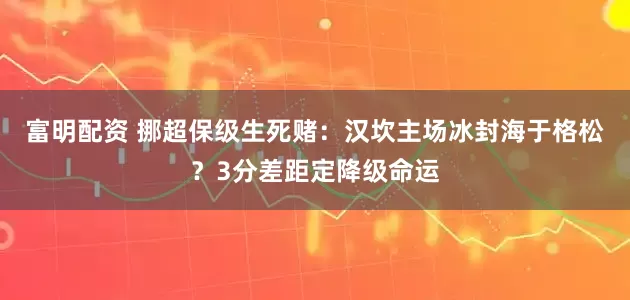 富明配资 挪超保级生死赌：汉坎主场冰封海于格松？3分差距定降级命运