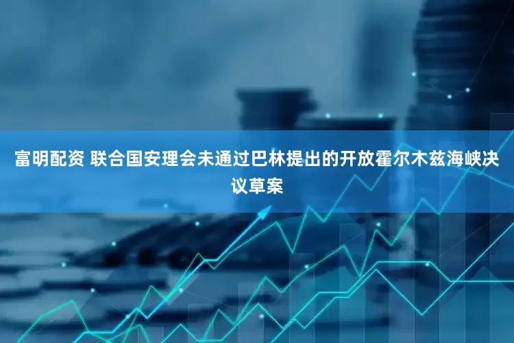 富明配资 联合国安理会未通过巴林提出的开放霍尔木兹海峡决议草案