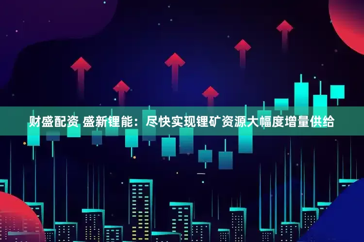 财盛配资 盛新锂能：尽快实现锂矿资源大幅度增量供给