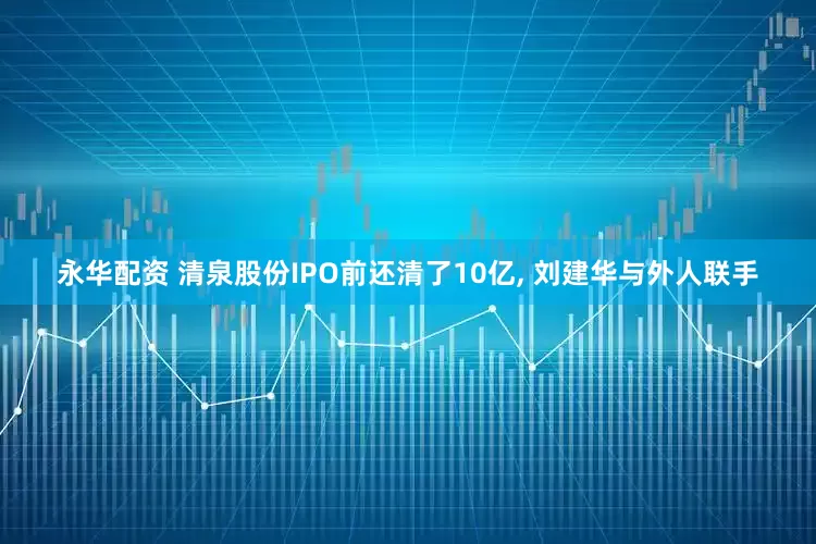 永华配资 清泉股份IPO前还清了10亿, 刘建华与外人联手