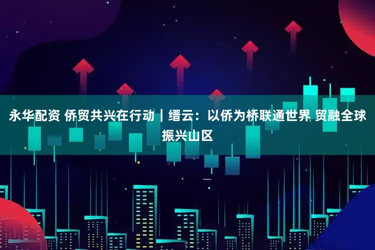 永华配资 侨贸共兴在行动｜缙云：以侨为桥联通世界 贸融全球振兴山区